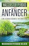  Wasserstoffperoxid für Anfänger: Ein vergessenes Heilmittel. Was ist Wasserstoffperoxid? Was passiert, wenn man Wasserstoffperoxid trinkt? Anwendung, Wirkung, Studien und Erfahrungsberichte
