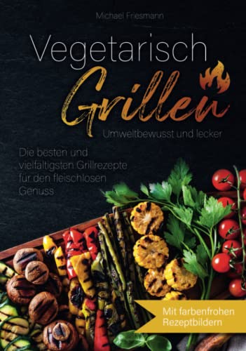 Vegetarisch Grillen: Umweltbewusst und lecker - Die besten und vielfältigsten Grillrezepte für den fleischlosen Genuss