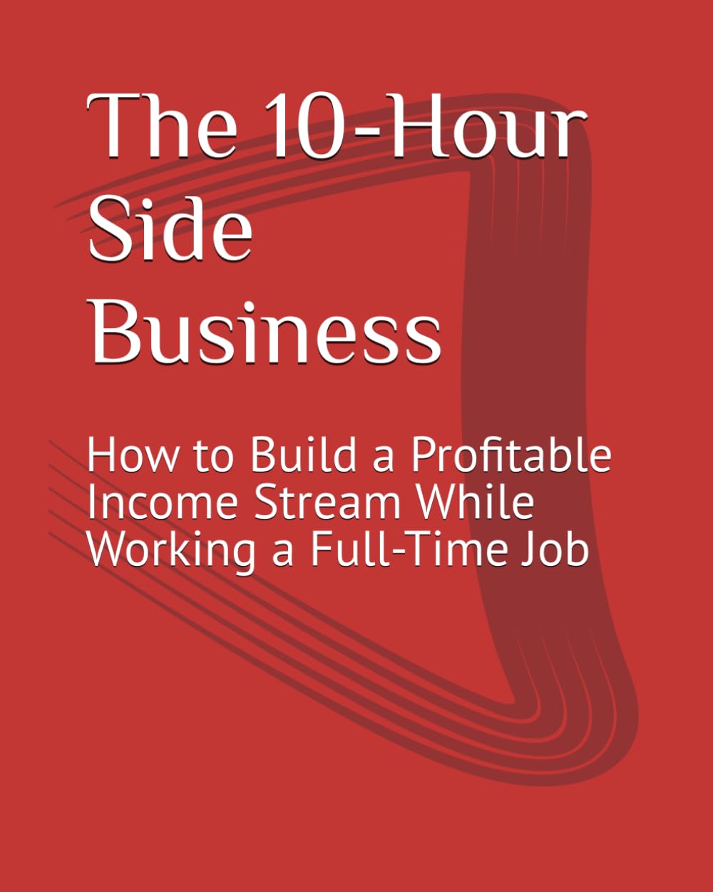 The 10-Hour Side Business: How to Build a Profitable Income Stream While Working a Full-Time Job