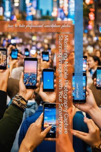 Mastering Mobile Photography Capture Stunning Images with Your Smartphone: how to take professional smartphone photos