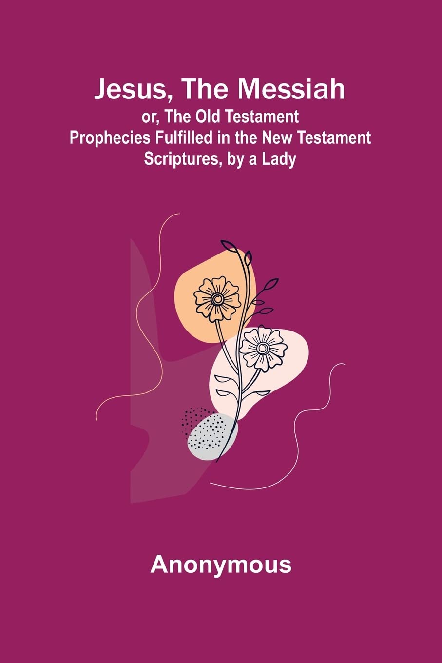 Jesus, The Messiah; or, the Old Testament Prophecies Fulfilled in the New Testament Scriptures, by a Lady