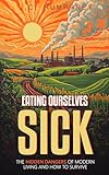 Eating Ourselves Sick: The Hidden Dangers of Modern Living and How to Survive