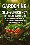 Gardening for Self-Sufficiency - From Soil to Sustenance: A Beginner's Guide to Growing Your Way to Independence