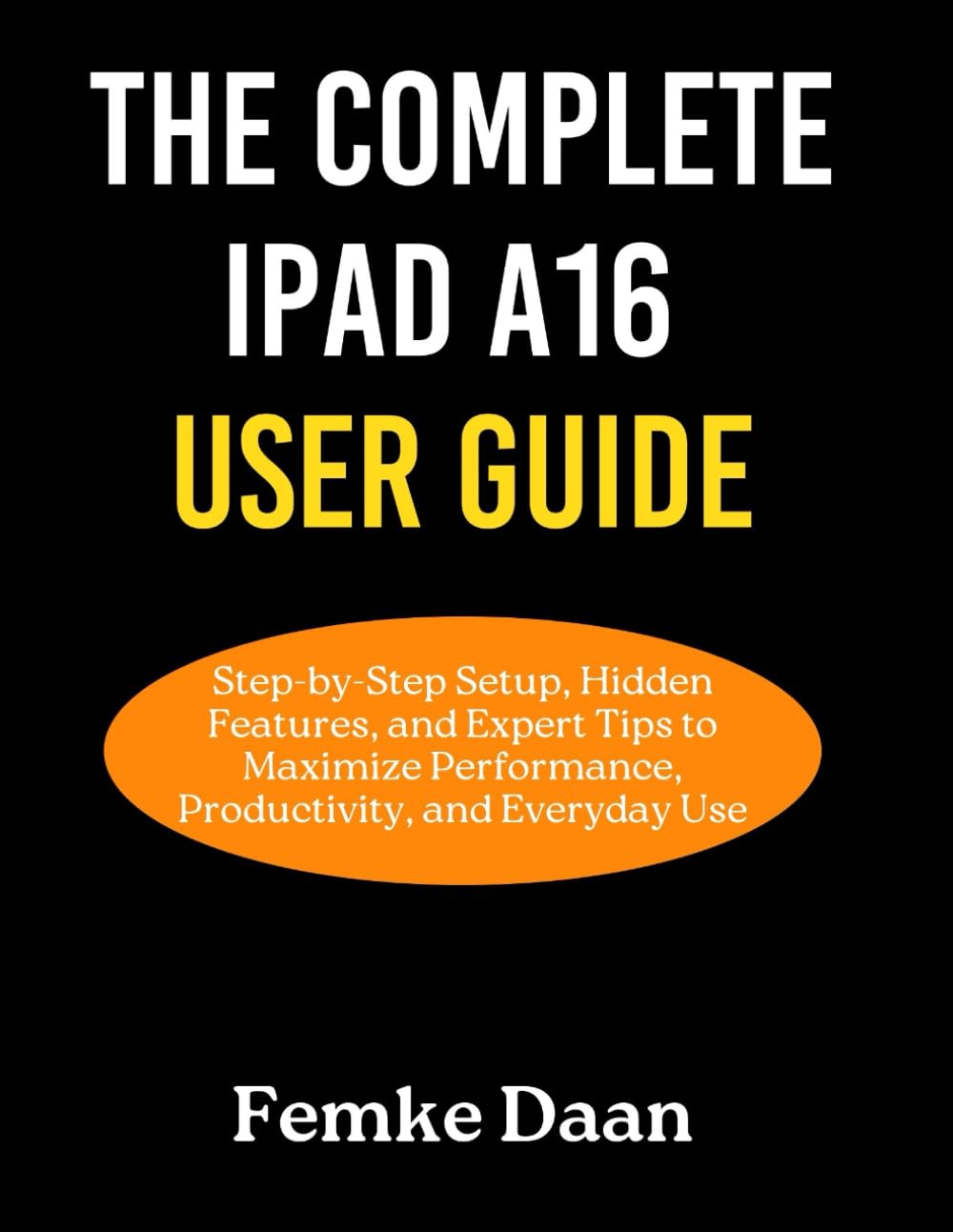 THE COMPLETE IPAD A16 USER GUIDE: Step-by-Step Setup, Hidden Features, and Expert Tips to Maximize Performance, Productivity, and Everyday Use