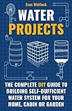 Water Projects: The Complete DIY Guide to Building Self-Sufficient Water Systems for Your Home, Cabin, or Garden