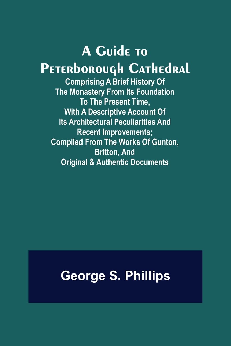 A Guide to Peterborough Cathedral; Comprising a brief history of the monastery from its foundation to the present time, with a descriptive account of ... from the works of Gunton, Britton, and ori