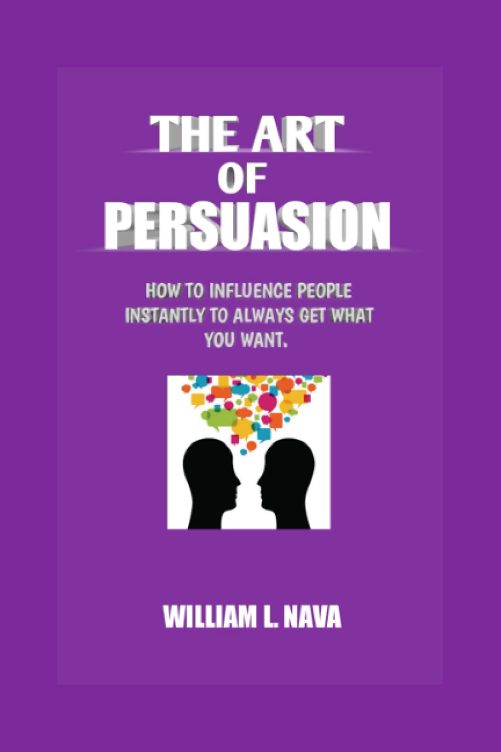THE ART OF PERSUASION: HOW TO INFLUENCE PEOPLE INSTANTLY TO ALWAYS GET WHAT YOU WANT.