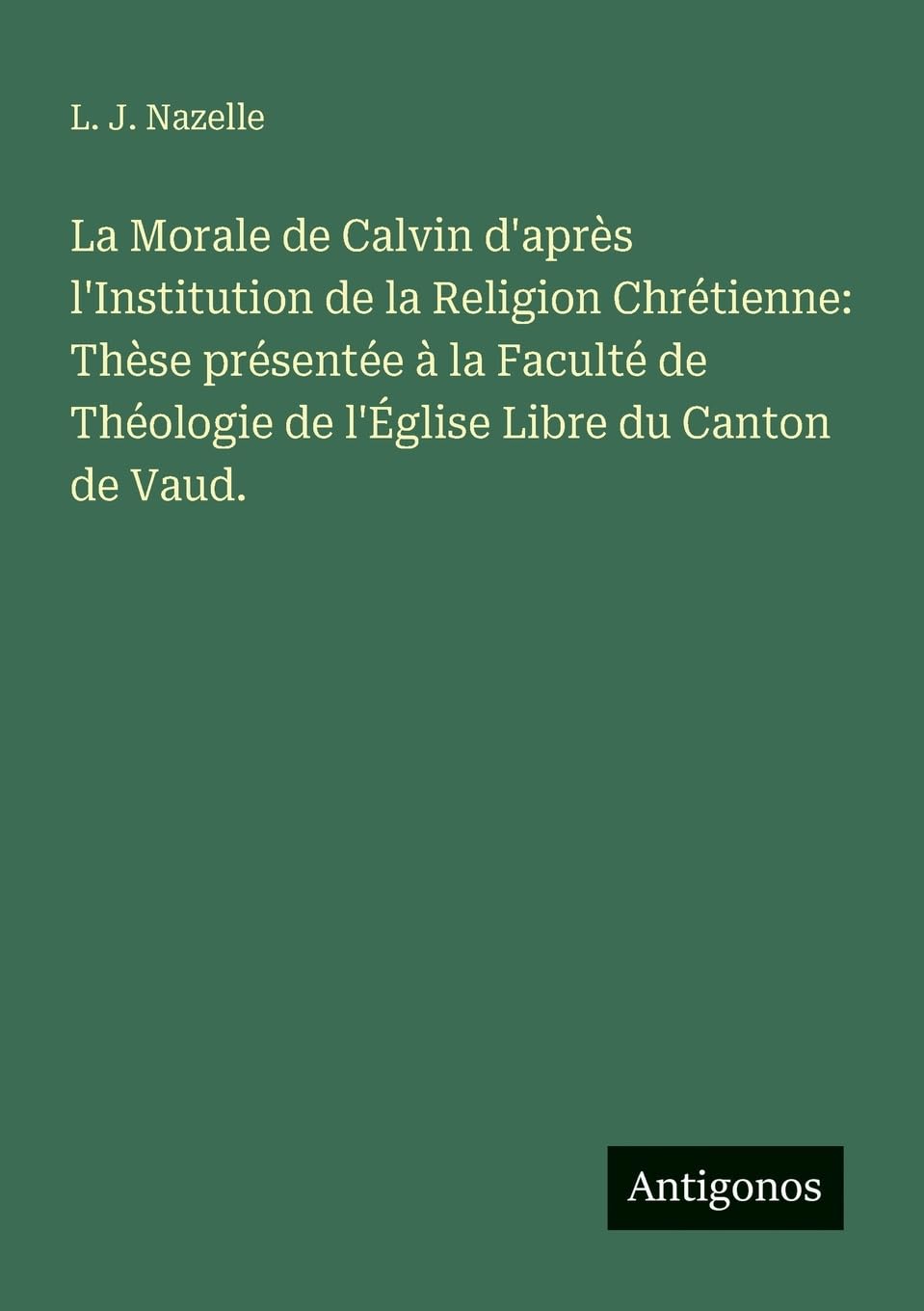 La Morale de Calvin d'après l'Institution de la Religion Chrétienne: Thèse présentée à la Faculté de Théologie de l'Église Libre du Canton de Vaud.