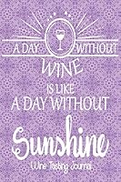 A Day Without Wine Is Like A Day Without Sunshine - Wine tasting Journal: Wine Tasting Log and Journal (100 Custom Pages 6" x 9") 1796747661 Book Cover