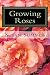 Growing Roses: Everything You Need to Know, and More . . .