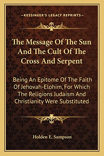 The Message Of The Sun And The Cult Of The Cross And Serpent: Being An Epitome Of The Faith Of Jehovah-Elohim, For Which The Religions Judaism And Christianity Were Substituted