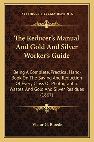 The Reducer's Manual And Gold And Silver Worker's Guide: Being A Complete, Practical Hand-Book On The Saving And Reduction Of Every Class Of Photographic Wastes, And Gold And Silver Residues (1867)