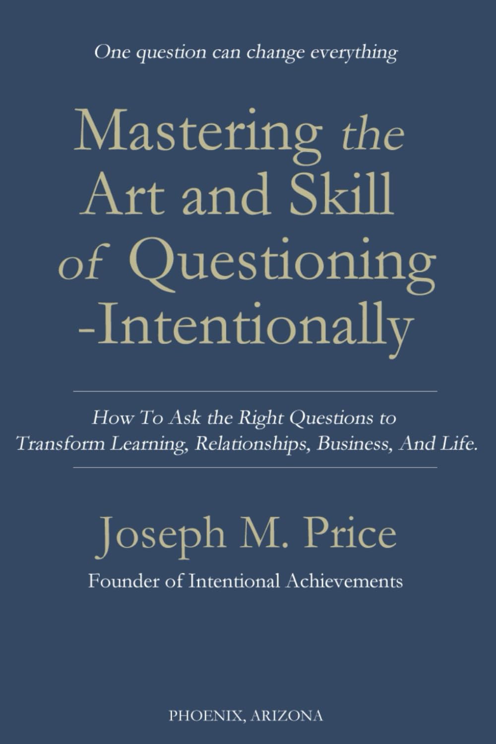 Mastering the Art and Skill of Questioning-Intentionally: How To Ask the Right Questions to Transform Learning, Relationships, Business, And Life