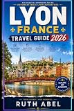 LYON FRANCE TRAVEL GUIDE 2026: Local Guide to Hidden Gems, Historic Streets, Food Culture, Scenic Walks & Unforgettable Experiences in Lyon