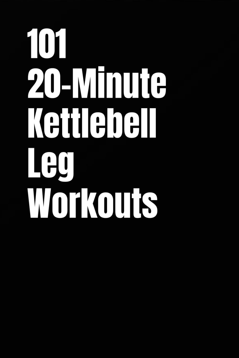 101 20-Minute Kettlebell Leg Workouts: Transform Your Legs with Short, Intense Kettlebell Workouts (101 20-Minute Workouts)