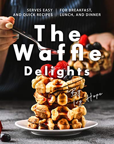 The Waffle Delights: Serves Easy and Quick Recipes for Breakfast, Lunch, And Dinner
