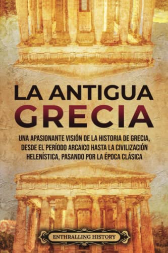 La antigua Grecia: Una apasionante visión de la historia de Grecia, desde el período arcaico hasta la civilización helenística, pasando por la época clásica (Antiguas Civilizaciones)