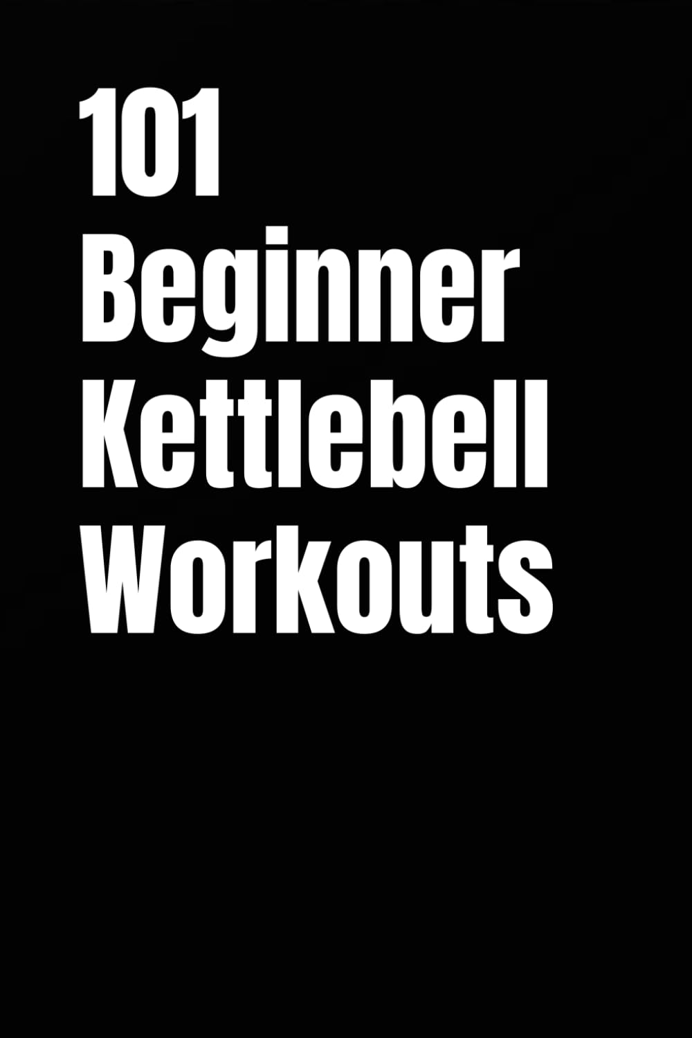 101 Beginner Kettlebell Workouts: Simple Kettlebell Workouts for Building Strength, Confidence, and Fitness at Home or Gym (101 Beginner Workouts)