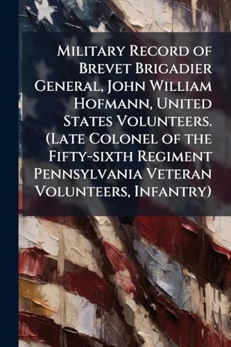 Military Record of Brevet Brigadier General, John William Hofmann, United States Volunteers. (Late Colonel of the Fifty-sixth Regiment Pennsylvania Veteran Volunteers, Infantry)