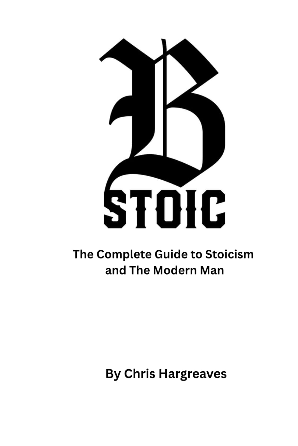 Be Stoic: The Complete Guide to Stoicism and the Modern Man: 1 (Be Stoic – The Modern Warrior Series)