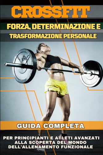 CrossFit: Forza, Determinazione e Trasformazione Personale: Guida Completa per Principianti e Atleti Avanzati alla Scoperta del Mondo dell'Allenamento Funzionale