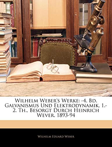 Wilhelm Weber's Werke: -4. Bd. Galvanismus Und Elektrodynamik, 1.-2. Th., Besorgt Durch Heinrich Wever. 1893-94