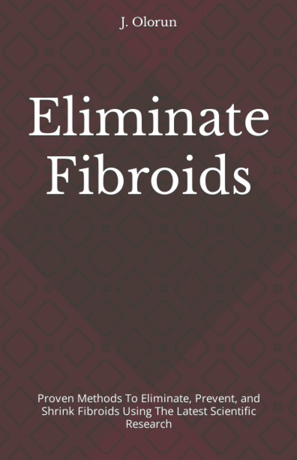 Eliminate Fibroids: Proven Methods to Eliminate, Prevent, and Shrink Fibroids Using the Latest Scientific Research
