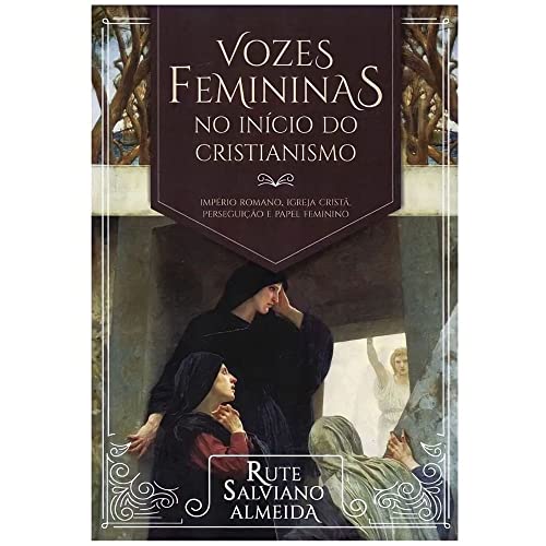 VOZES FEMININAS NO INÍCIO DO CRISTIANISMO - IMPÉRIO ROMANO, IGREJA CRISTÃ, PERSEGUIÇÃO E PAPEL FEMIN