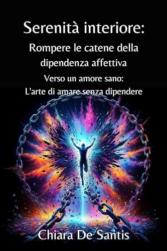 Serenità Interiore: Rompere le catene della dipendenza affettiva: Verso un amore sano: L'arte di amare senza dipendere