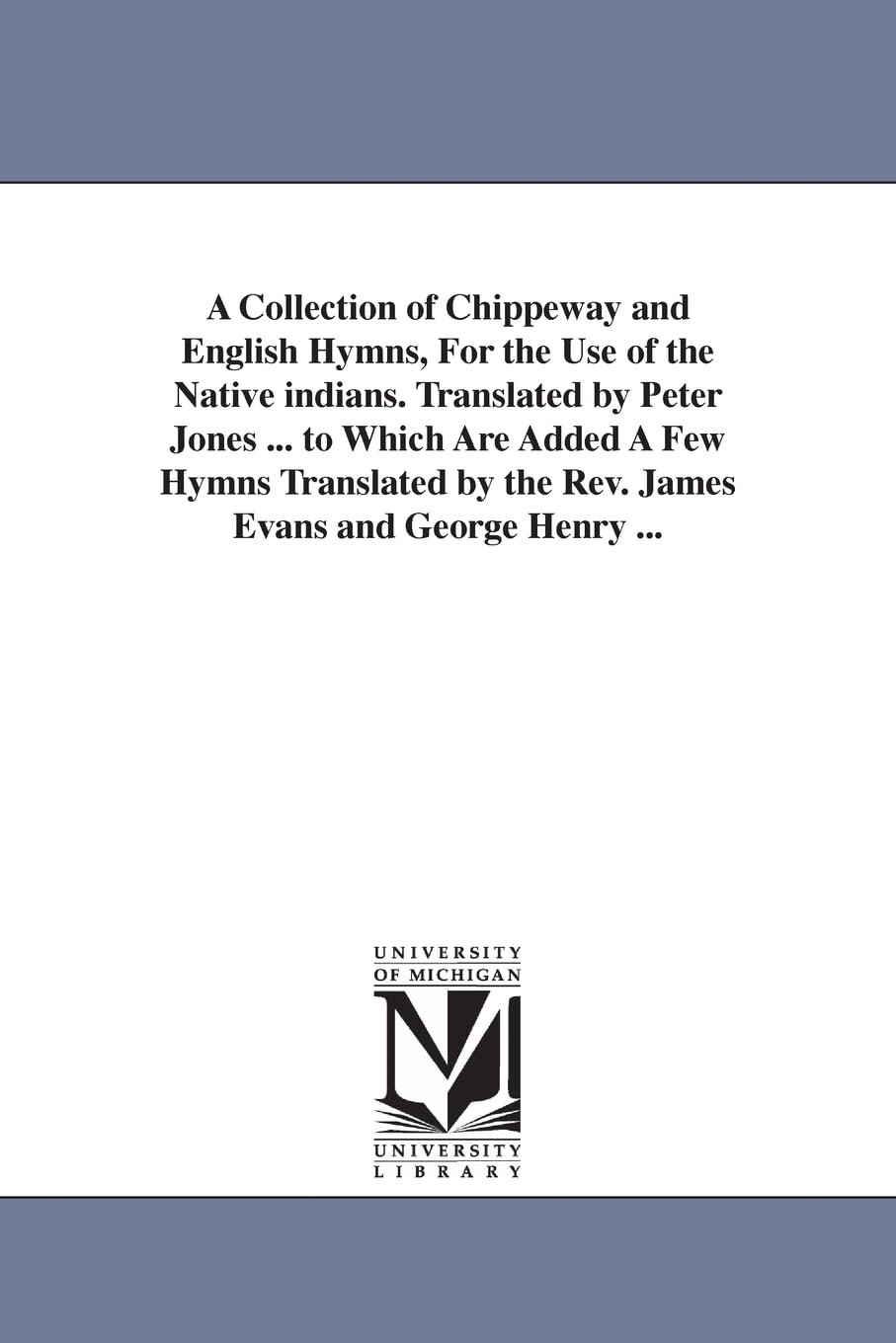 A collection of Chippeway and English hymns, for the use of the native Indians. Translated by Peter Jones ... To which are added a few hymns translated by the Rev. James Evans and George Henry ...