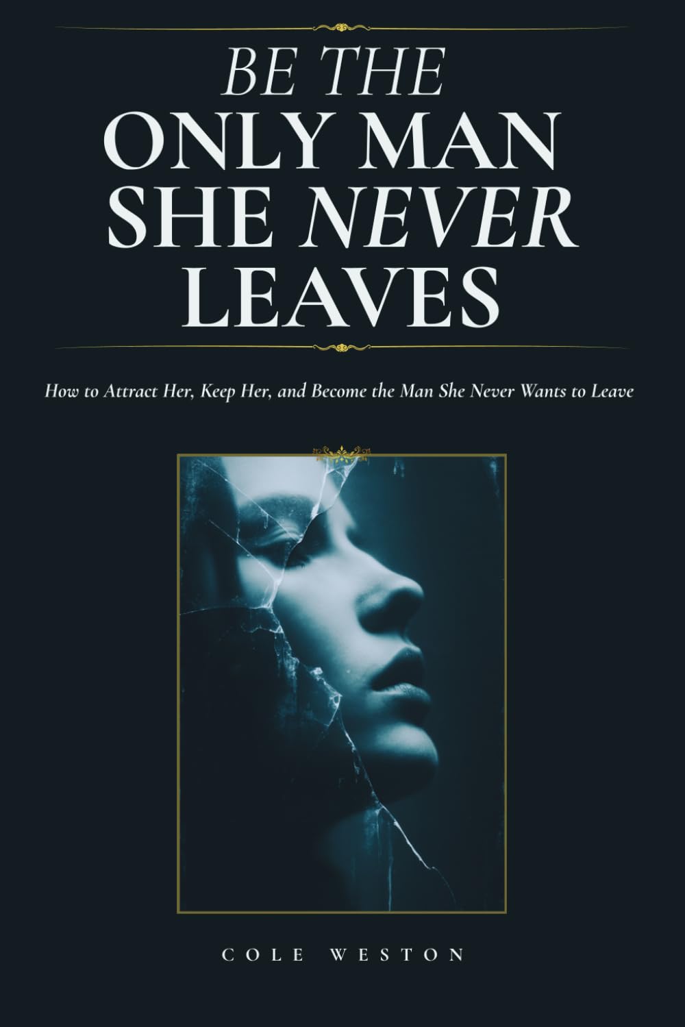Be The Only Man She Never Leaves: How to Attract Her, Keep Her, and Become the Man She Never Wants to Leave