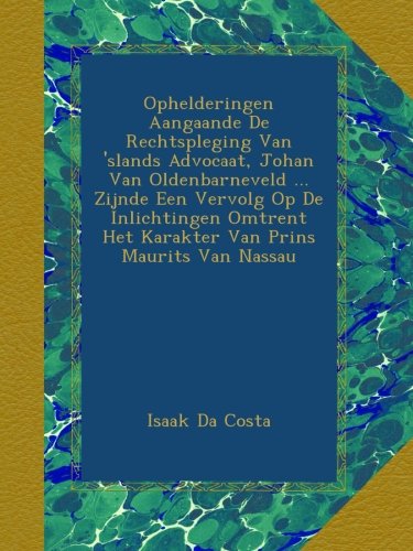 Ophelderingen Aangaande De Rechtspleging Van 'slands Advocaat, Johan Van Oldenbarneveld ... Zijnde Een Vervolg Op De Inlichtingen Omtrent Het Karakter Van Prins Maurits Van Nassau (Dutch Edition)