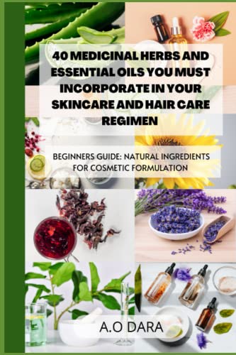 40 Medicinal Herbs and Essential Oils You Must Incorporate in Your Skincare and Hair Care Regimen: Beginners Guide: Natural Ingredients for Cosmetic Formulation