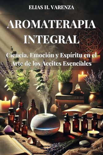 AROMATERAPIA INTEGRAL. Ciencia, Emoción y Espíritu en el Arte de los Aceites Esenciales: Guía práctica para el bienestar físico, emocional y ... aceites esenciales y prácticas sostenibles.