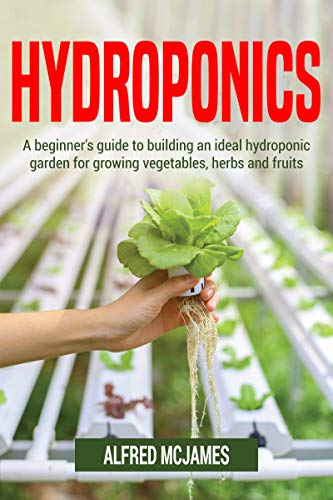 Hydroponics: A Beginner’s Guide to Building an Ideal Hydroponic Garden for Growing Vegetables, Herbs and Fruits