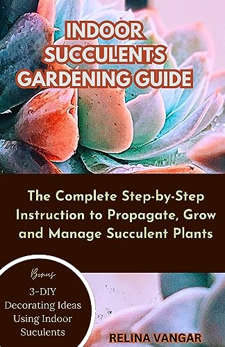 INDOOR SUCCULENTS GARDENING GUIDE: The Complete Step-by-Step Instruction to Propagate, Grow and Manage Succulent Plants