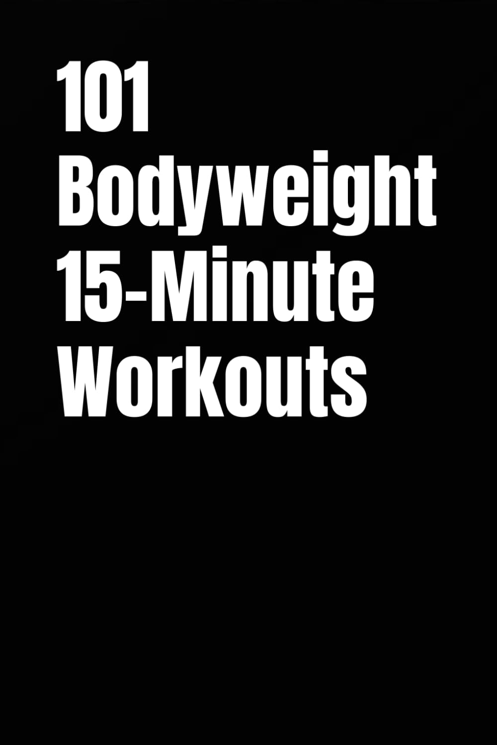 101 Bodyweight 15-Minute Workouts: Fast Bodyweight Training for Busy Schedules (The 101 Workout Series)