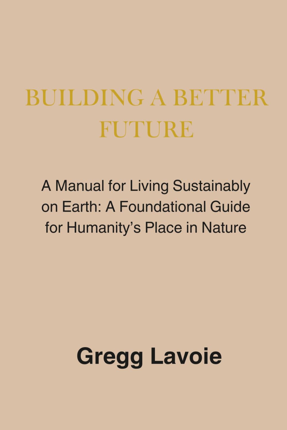 Building a Better Future: A Manual for Living Sustainably on Earth: a Foundational Guide for Humanity's Place in Nature