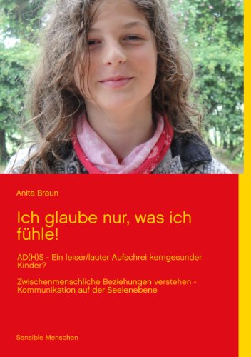 Ich glaube nur, was ich fühle!: AD(H)S - Ein leiser/lauter Aufschrei kerngesunder Kinder? Zwischenmenschliche Beziehungen verstehen