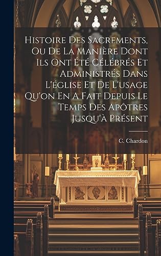 Histoire Des Sacrements, Ou De La Manière Dont Ils Ont Été Célébrés Et Administrés Dans L'église Et De L'usage Qu'on En A Fait Depuis Le Temps Des Apôtres Jusqu'à Présent (French Edition)