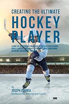 Creating the Ultimate Hockey Player: Learn the Secrets and Tricks Used by the Best Professional Hockey Players and Coaches to Improve Their Conditioning, Nutrition, and Mental Toughness