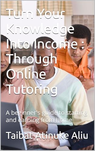 Turn Your Knowledge Into Income : Through Online Tutoring : A beginner's guide to starting and earning from home (English Edition)