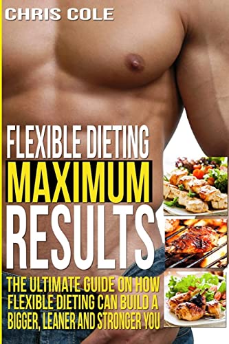 Flexible Dieting Maximum Results: The Ultimate Guide On How Flexible Dieting Can Build A Bigger, Leaner and Stronger You (Flexible Dieting, Diet)