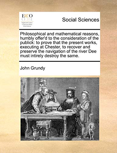 Philosophical and Mathematical Reasons, Humbly Offer'd to the Consideration of the Publick: To Prove That the Present Works, Executing at Chester, to ... the River Dee Must Intirely Destroy the Same.