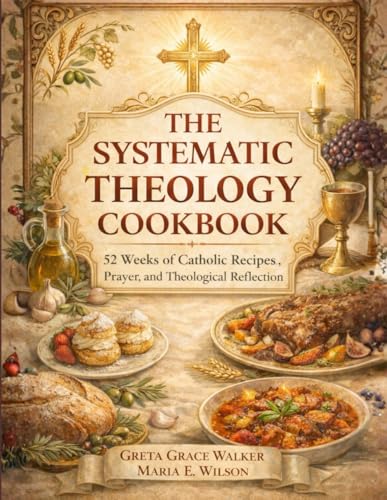 THE SYSTEMATIC THEOLOGY COOKBOOK: 52 Weeks of Catholic Recipes, Prayer, and Theological Reflection THE SYSTEMATIC THEOLOGY COOKBOOK: 52 Weeks of Catholic Recipes, Prayer, and Theological Reflection