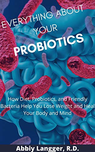 EVERYTHING ABOUT YOUR PROBIOTICS: How Diet, Probiotics, and Friendly Bacteria Help You Lose Weight and Heal Your Body and Mind