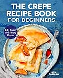 The Crepe Recipe Book for Beginners: 60+ Sweet and Savory Crepes