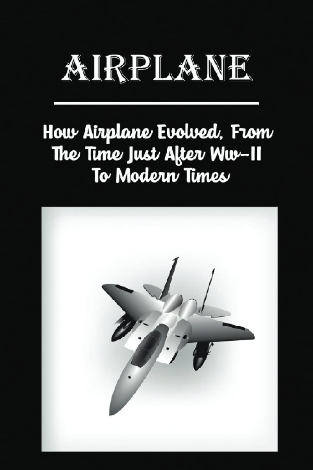 Airplane: How Airplane Evolved, From The Time Just After Ww-Ii To Modern Times