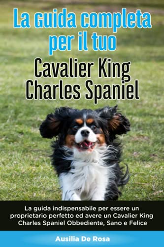 La Guida Completa per Il Tuo Cavalier King Charles Spaniel: La guida indispensabile per essere un proprietario perfetto ed avere un Cavalier King Charles Spaniel Obbediente, Sano e Felice