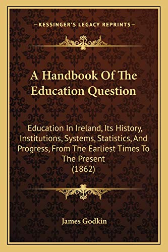 A Handbook Of The Education Question: Education In Ireland, Its History, Institutions, Systems, Statistics, And Progress, From The Earliest Times To The Present (1862)